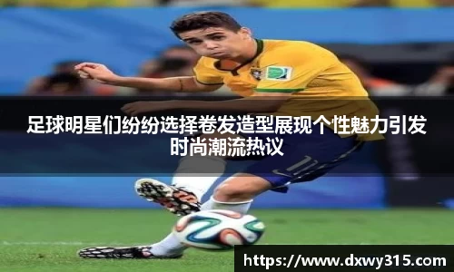 足球明星们纷纷选择卷发造型展现个性魅力引发时尚潮流热议