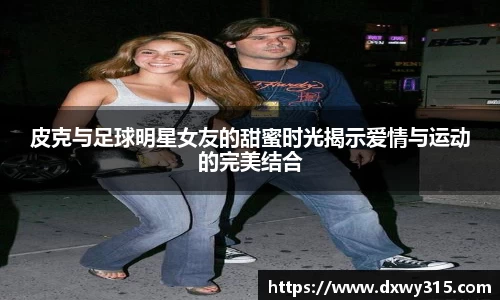 皮克与足球明星女友的甜蜜时光揭示爱情与运动的完美结合
